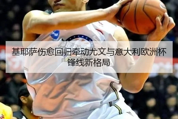 基耶萨伤愈回归牵动尤文与意大利欧洲杯锋线新格局