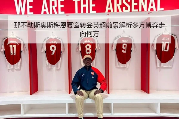 那不勒斯奥斯梅恩夏窗转会英超前景解析多方博弈走向何方
