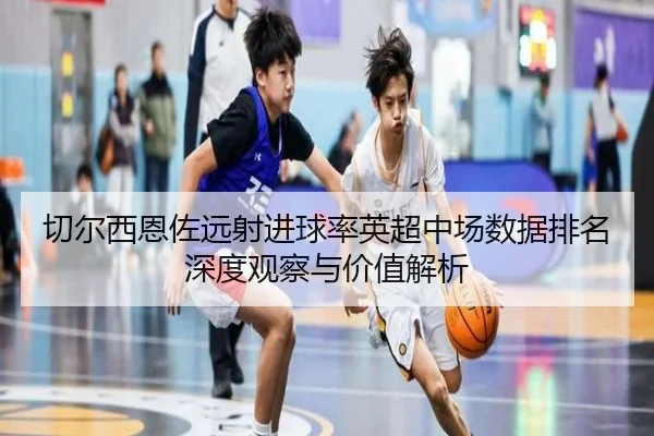 切尔西恩佐远射进球率英超中场数据排名深度观察与价值解析（leyu）