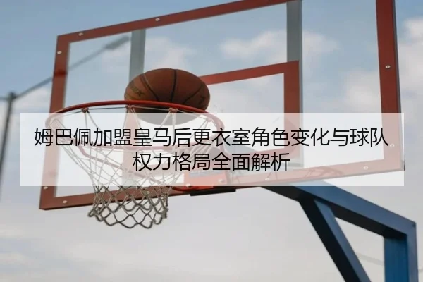 姆巴佩加盟皇马后更衣室角色变化与球队权力格局全面解析