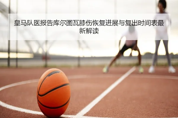 皇马队医报告库尔图瓦膝伤恢复进展与复出时间表最新解读（leyu）