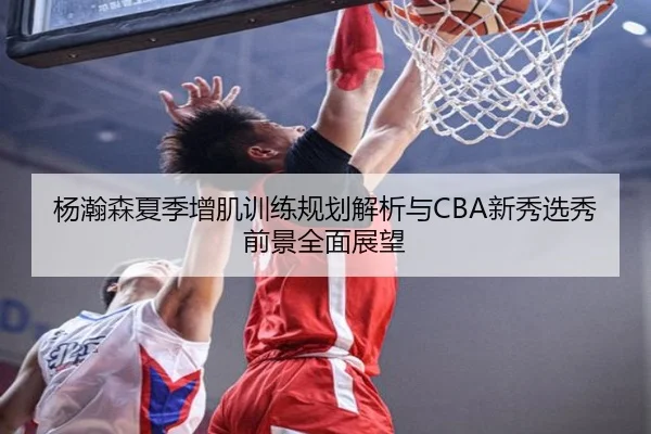 杨瀚森夏季增肌训练规划解析与CBA新秀选秀前景全面展望（leyu）